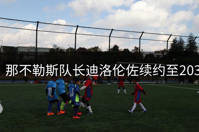 那不勒斯队长迪洛伦佐续约至2030年，蓝军传奇继续书写